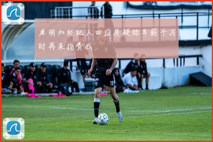 库明加经纪人回应质疑称年薪千万时再来指责我