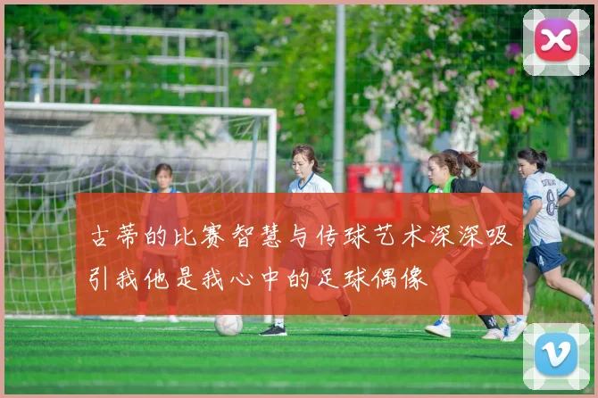 古蒂的比赛智慧与传球艺术深深吸引我他是我心中的足球偶像