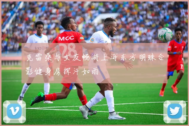 克雷桑与女友畅游上海东方明珠合影健身房挥汗如雨