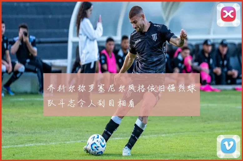 乔科尔称罗塞尼尔风格依旧强烈球队斗志令人刮目相看