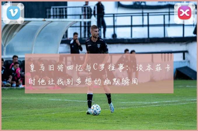 皇马旧将回忆与C罗往事：谈本菲卡时他让我别多想的幽默瞬间