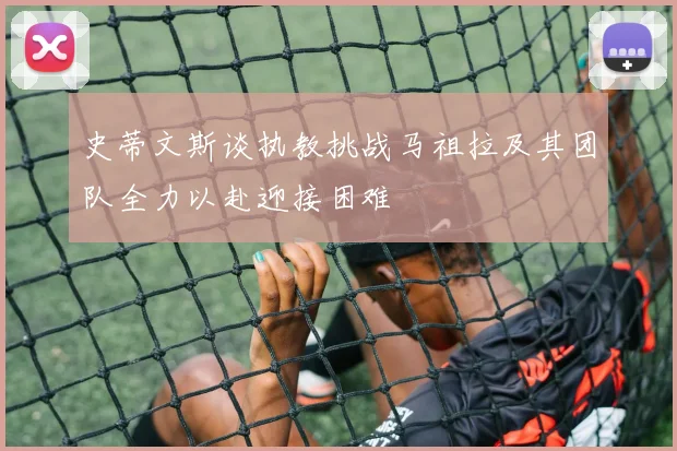 史蒂文斯谈执教挑战马祖拉及其团队全力以赴迎接困难