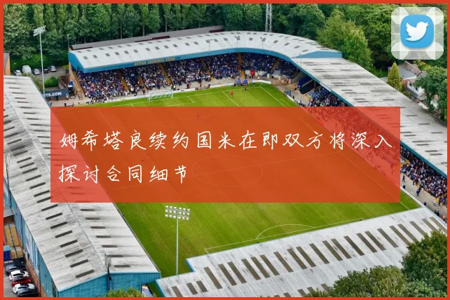姆希塔良续约国米在即双方将深入探讨合同细节