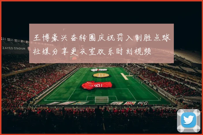 王博豪兴奋转圈庆祝罚入制胜点球社媒分享更衣室欢乐时刻视频