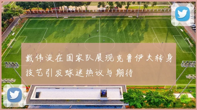 戴伟浚在国家队展现克鲁伊夫转身技艺引发球迷热议与期待