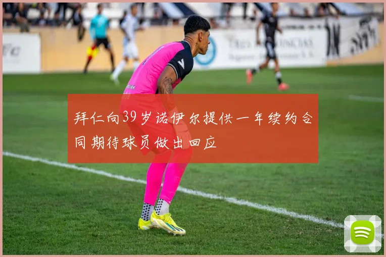拜仁向39岁诺伊尔提供一年续约合同期待球员做出回应