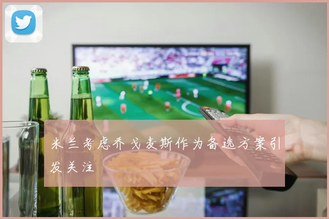 米兰考虑乔戈麦斯作为备选方案引发关注