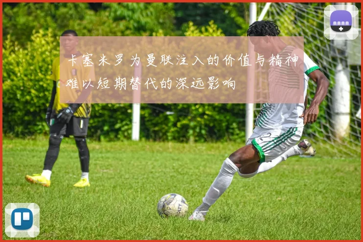 卡塞米罗为曼联注入的价值与精神难以短期替代的深远影响