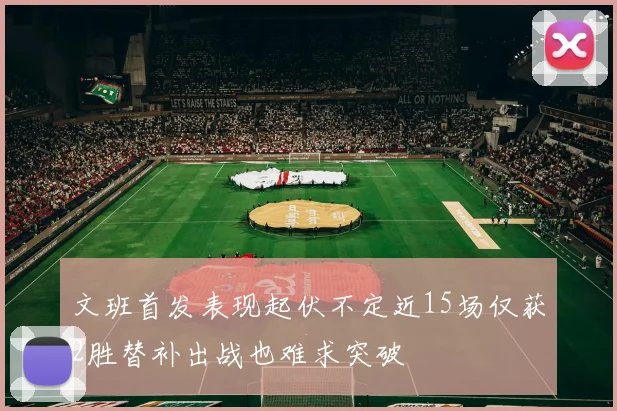 文班首发表现起伏不定近15场仅获2胜替补出战也难求突破